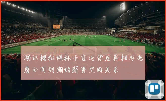 湖记揭秘佩林卡言论背后真相与老詹合同到期的薪资空间关系