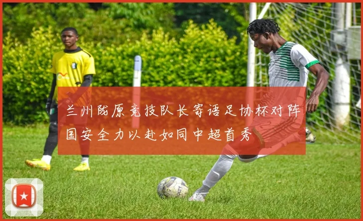 兰州陇原竞技队长寄语足协杯对阵国安全力以赴如同中超首秀