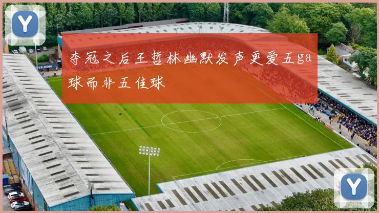 夺冠之后王哲林幽默发声更爱五ga球而非五佳球