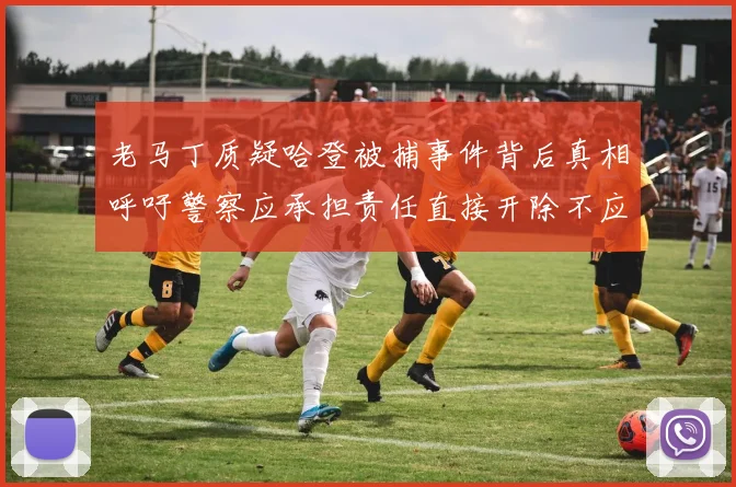 老马丁质疑哈登被捕事件背后真相呼吁警察应承担责任直接开除不应出风头