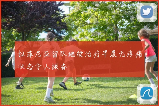 拉菲尼亚留队继续治疗早晨无疼痛状态令人振奋