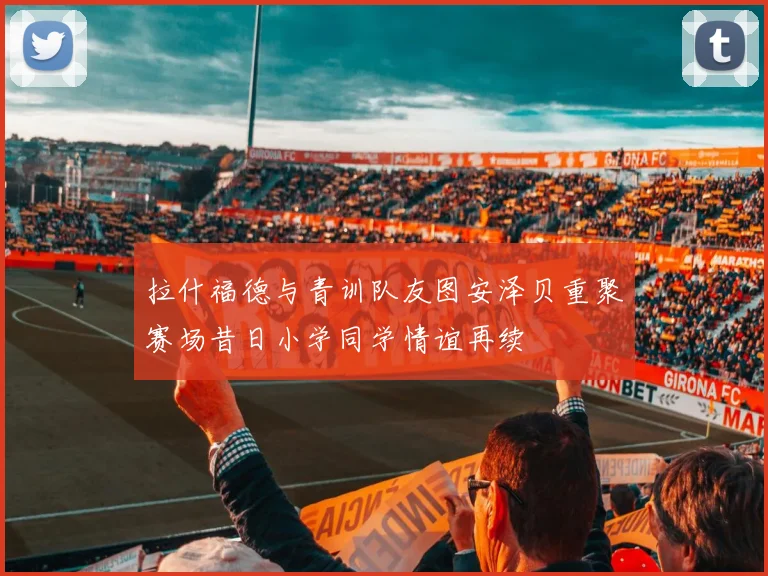 拉什福德与青训队友图安泽贝重聚赛场昔日小学同学情谊再续