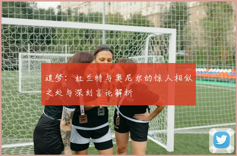 追梦：杜兰特与奥尼尔的惊人相似之处与深刻言论解析