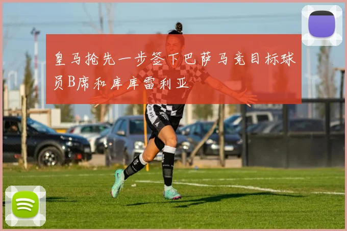 皇马抢先一步签下巴萨马竞目标球员B席和库库雷利亚