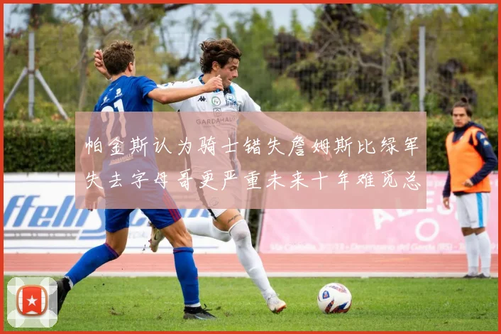 帕金斯认为骑士错失詹姆斯比绿军失去字母哥更严重未来十年难觅总冠军