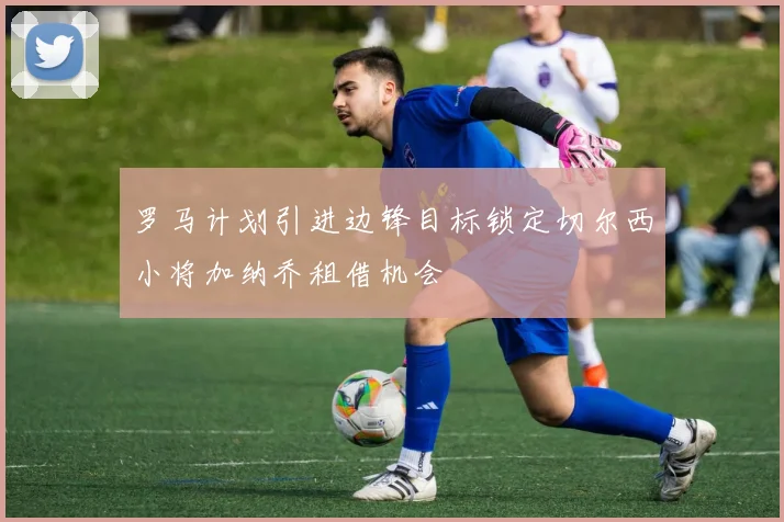 罗马计划引进边锋目标锁定切尔西小将加纳乔租借机会