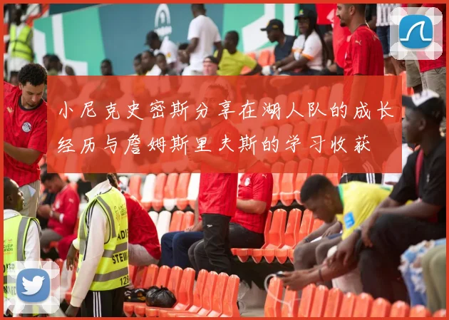 小尼克史密斯分享在湖人队的成长经历与詹姆斯里夫斯的学习收获