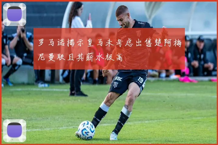 罗马诺揭示皇马未考虑出售楚阿梅尼曼联且其薪水极高