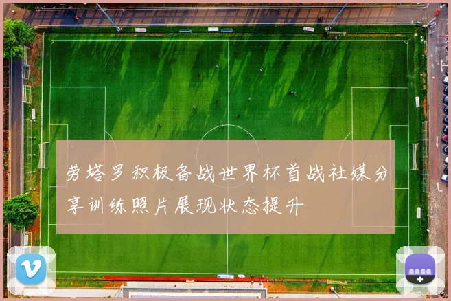 劳塔罗积极备战世界杯首战社媒分享训练照片展现状态提升