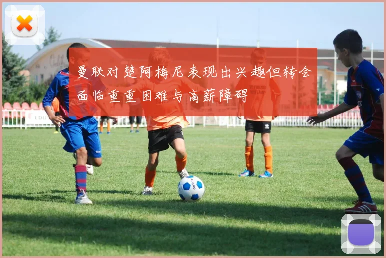 曼联对楚阿梅尼表现出兴趣但转会面临重重困难与高薪障碍