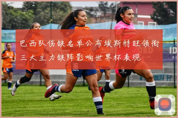 巴西队伤缺名单公布埃斯特旺领衔三大主力缺阵影响世界杯表现
